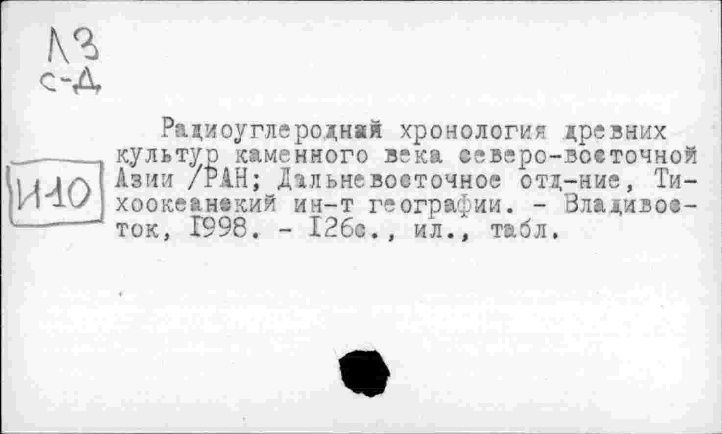 ﻿№ с-Л
Радиоуглеродная хронология древних
1 культур каменного века северо-восточной і < i/\ Азии /РАН; Дальневосточное отд-ние, Ти-И'1'У хоокеанвкий ин-т географии. - Владивос-------' T0Kj Х998, _ 126с., ил., табл.